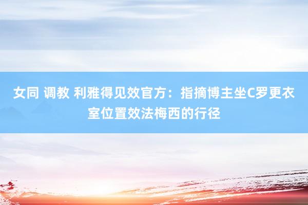 女同 调教 利雅得见效官方：指摘博主坐C罗更衣室位置效法梅西的行径