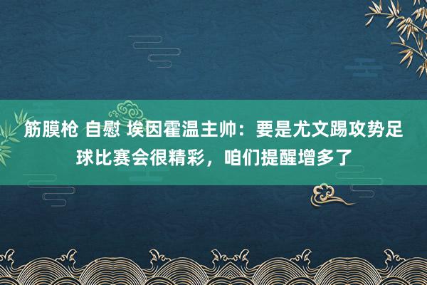 筋膜枪 自慰 埃因霍温主帅：要是尤文踢攻势足球比赛会很精彩，咱们提醒增多了