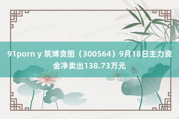 91porn y 筑博贪图（300564）9月18日主力资金净卖出138.73万元