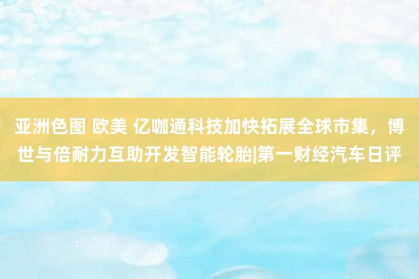 亚洲色图 欧美 亿咖通科技加快拓展全球市集，博世与倍耐力互助开发智能轮胎|第一财经汽车日评