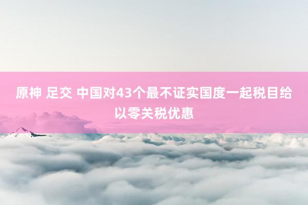 原神 足交 中国对43个最不证实国度一起税目给以零关税优惠