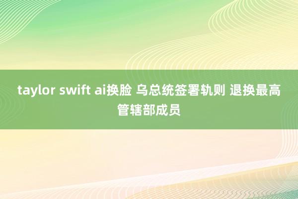 taylor swift ai换脸 乌总统签署轨则 退换最高管辖部成员