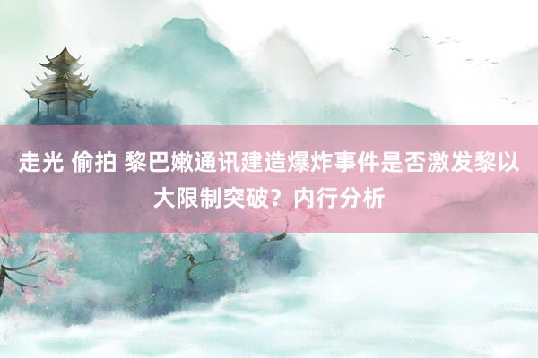 走光 偷拍 黎巴嫩通讯建造爆炸事件是否激发黎以大限制突破？内行分析