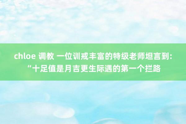 chloe 调教 一位训戒丰富的特级老师坦言到:“十足值是月吉更生际遇的第一个拦路