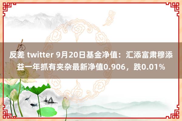 反差 twitter 9月20日基金净值：汇添富肃穆添益一年抓有夹杂最新净值0.906，跌0.01%