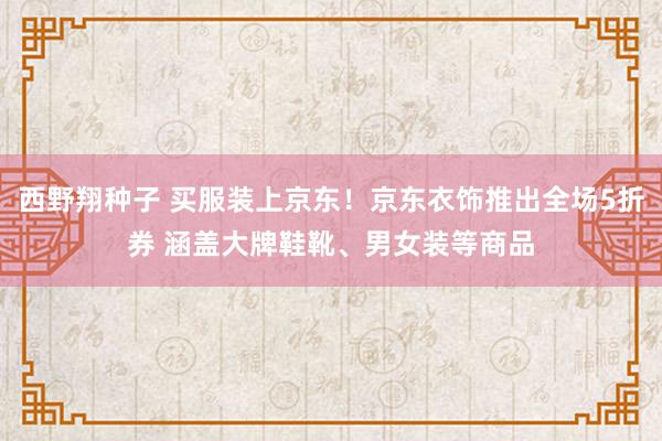 西野翔种子 买服装上京东！京东衣饰推出全场5折券 涵盖大牌鞋靴、男女装等商品