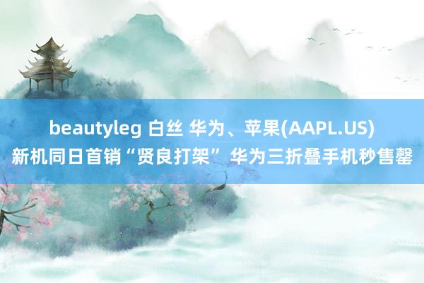 beautyleg 白丝 华为、苹果(AAPL.US)新机同日首销“贤良打架” 华为三折叠手机秒售罄