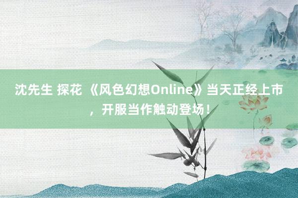 沈先生 探花 《风色幻想Online》当天正经上市，开服当作触动登场！