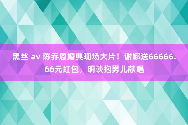 黑丝 av 陈乔恩婚典现场大片！谢娜送66666.66元红包，明谈抱男儿献唱