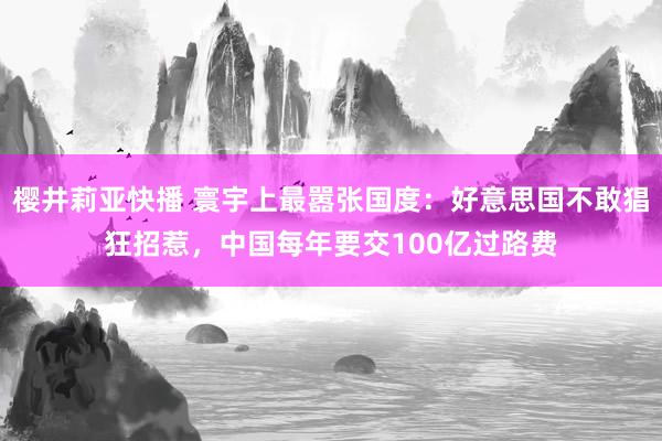 樱井莉亚快播 寰宇上最嚣张国度：好意思国不敢猖狂招惹，中国每年要交100亿过路费