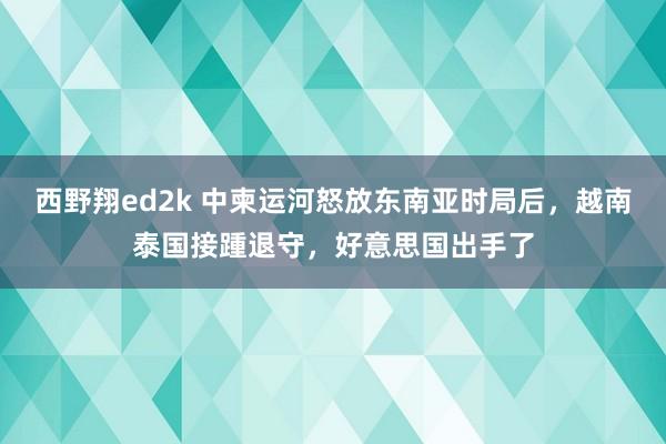 西野翔ed2k 中柬运河怒放东南亚时局后，越南泰国接踵退守，好意思国出手了