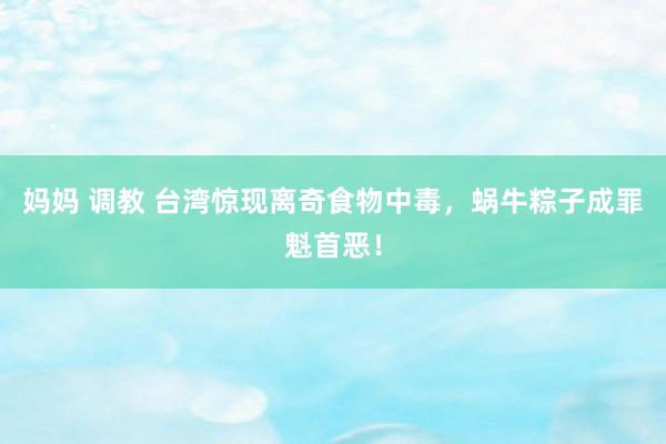 妈妈 调教 台湾惊现离奇食物中毒，蜗牛粽子成罪魁首恶！