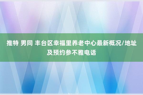 推特 男同 丰台区幸福里养老中心最新概况/地址及预约参不雅电话