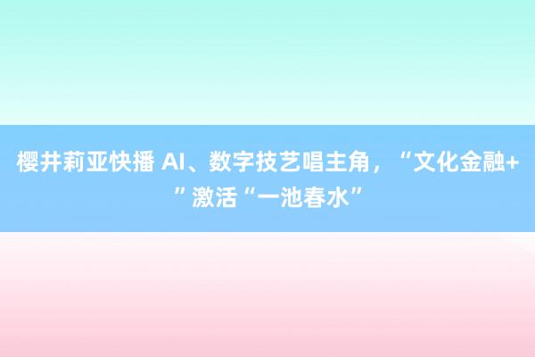 樱井莉亚快播 AI、数字技艺唱主角，“文化金融+”激活“一池春水”