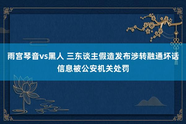 雨宫琴音vs黑人 三东谈主假造发布涉转融通坏话信息被公安机关处罚