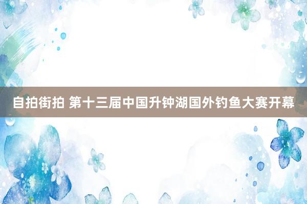 自拍街拍 第十三届中国升钟湖国外钓鱼大赛开幕