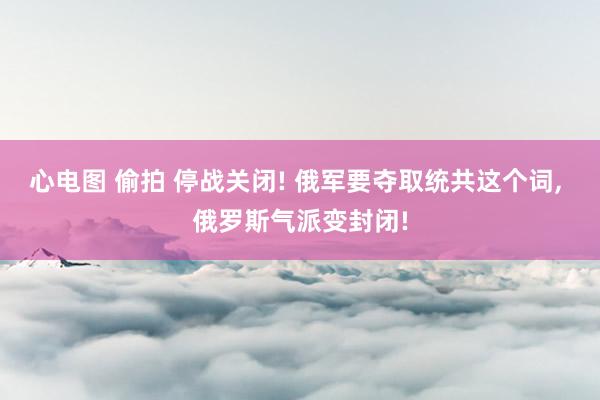 心电图 偷拍 停战关闭! 俄军要夺取统共这个词， 俄罗斯气派变封闭!