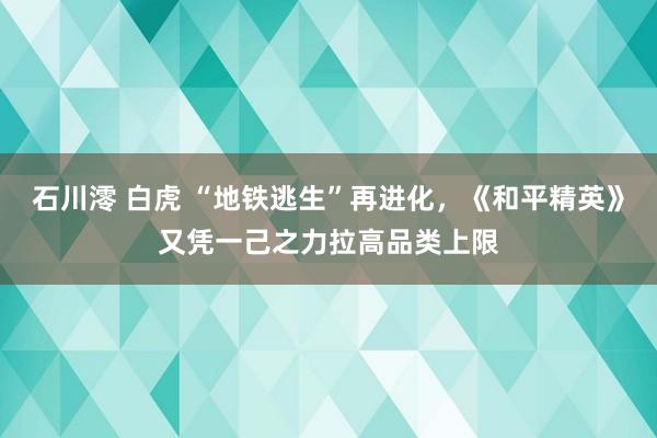 石川澪 白虎 “地铁逃生”再进化，《和平精英》又凭一己之力拉高品类上限