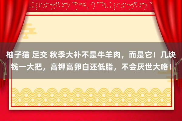 柚子猫 足交 秋季大补不是牛羊肉，而是它！几块钱一大把，高钾高卵白还低脂，不会厌世大咯！