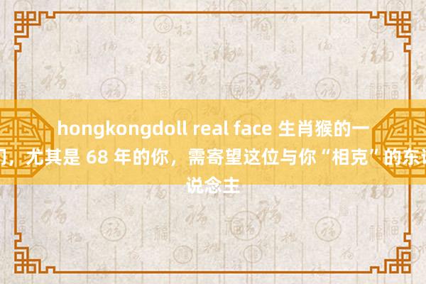 hongkongdoll real face 生肖猴的一又友们，尤其是 68 年的你，需寄望这位与你“相克”的东说念主