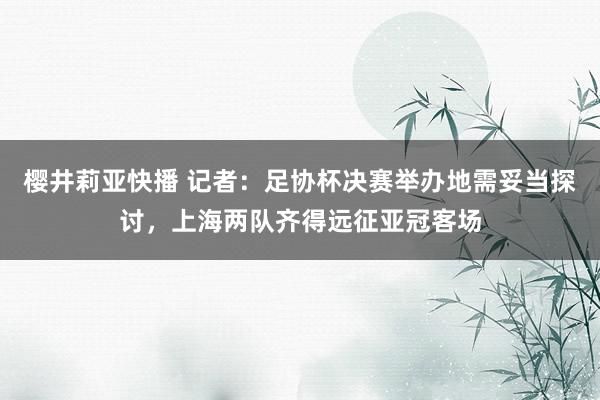 樱井莉亚快播 记者：足协杯决赛举办地需妥当探讨，上海两队齐得远征亚冠客场