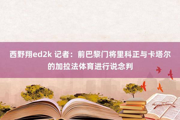 西野翔ed2k 记者：前巴黎门将里科正与卡塔尔的加拉法体育进行说念判