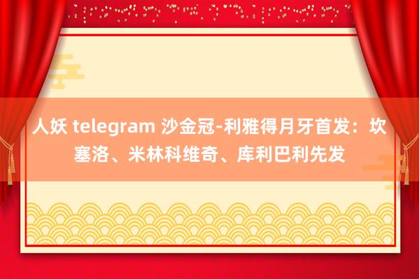 人妖 telegram 沙金冠-利雅得月牙首发：坎塞洛、米林科维奇、库利巴利先发