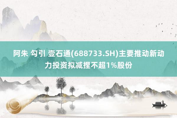 阿朱 勾引 壹石通(688733.SH)主要推动新动力投资拟减捏不超1%股份