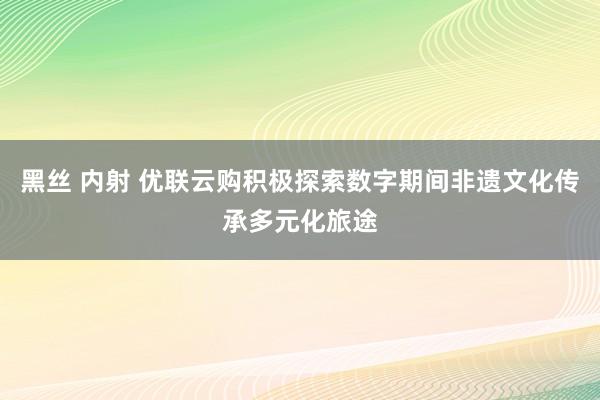 黑丝 内射 优联云购积极探索数字期间非遗文化传承多元化旅途