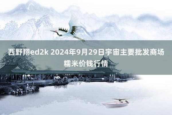 西野翔ed2k 2024年9月29日宇宙主要批发商场糯米价钱行情