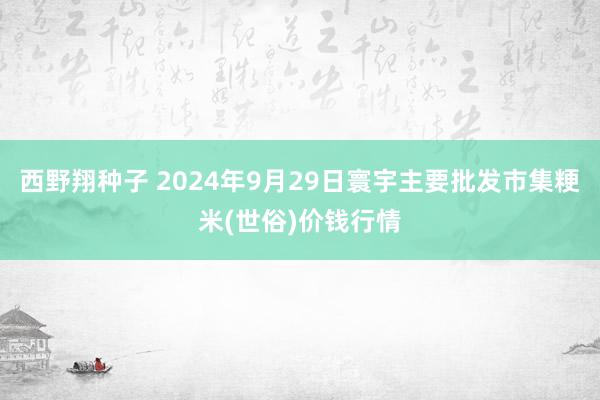 西野翔种子 2024年9月29日寰宇主要批发市集粳米(世俗)价钱行情