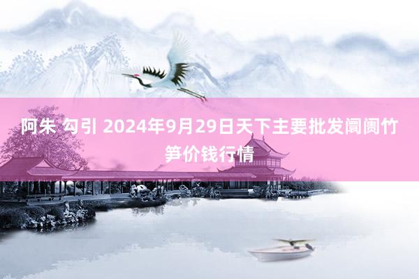 阿朱 勾引 2024年9月29日天下主要批发阛阓竹笋价钱行情