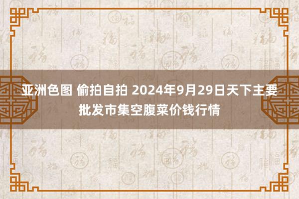 亚洲色图 偷拍自拍 2024年9月29日天下主要批发市集空腹菜价钱行情