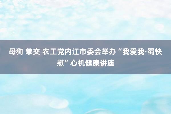 母狗 拳交 农工党内江市委会举办“我爱我·蜀快慰”心机健康讲座