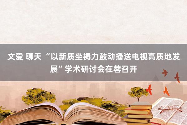 文爱 聊天 “以新质坐褥力鼓动播送电视高质地发展”学术研讨会在蓉召开