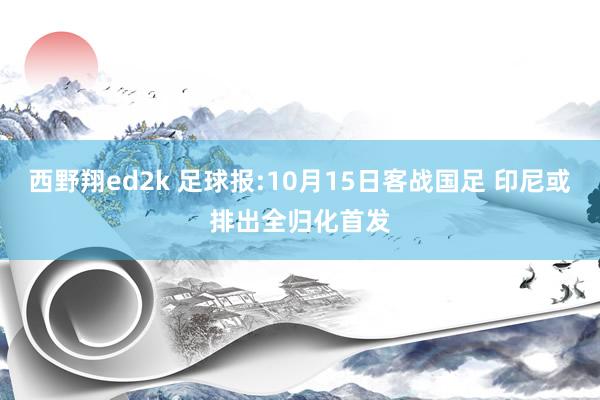 西野翔ed2k 足球报:10月15日客战国足 印尼或排出全归化首发