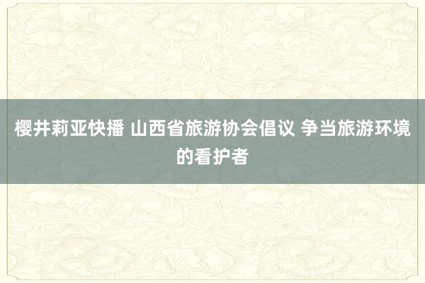 樱井莉亚快播 山西省旅游协会倡议 争当旅游环境的看护者