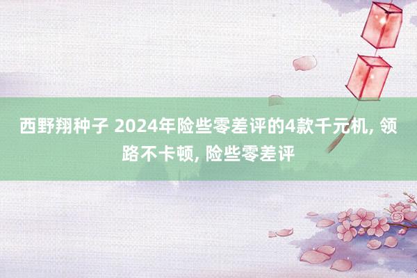 西野翔种子 2024年险些零差评的4款千元机， 领路不卡顿， 险些零差评