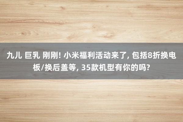 九儿 巨乳 刚刚! 小米福利活动来了， 包括8折换电板/换后盖等， 35款机型有你的吗?