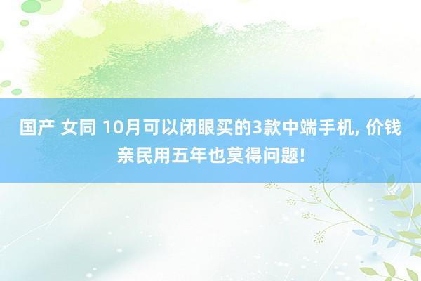 国产 女同 10月可以闭眼买的3款中端手机， 价钱亲民用五年也莫得问题!