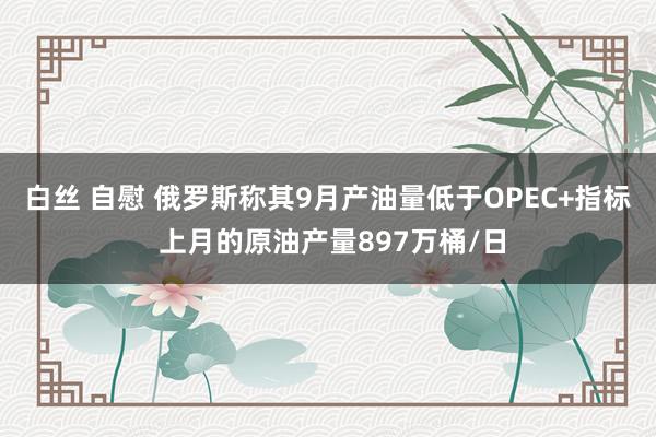 白丝 自慰 俄罗斯称其9月产油量低于OPEC+指标 上月的原油产量897万桶/日