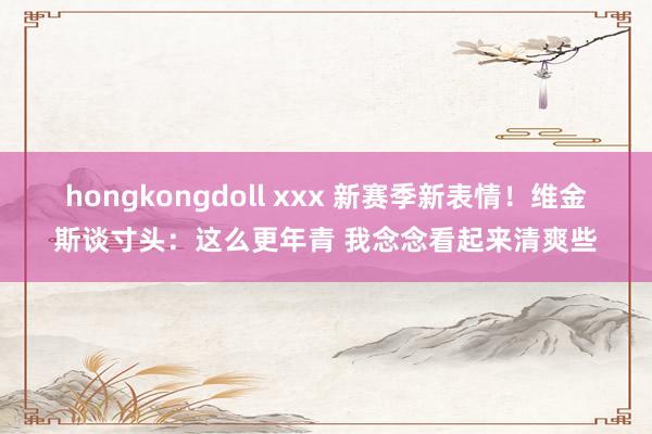 hongkongdoll xxx 新赛季新表情！维金斯谈寸头：这么更年青 我念念看起来清爽些