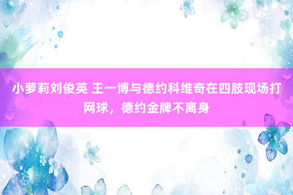 小萝莉刘俊英 王一博与德约科维奇在四肢现场打网球，德约金牌不离身