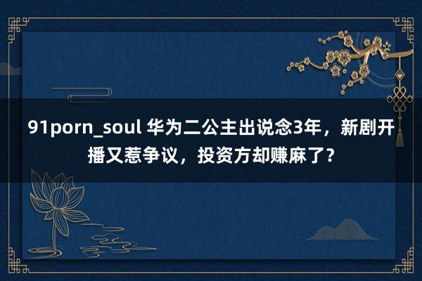 91porn_soul 华为二公主出说念3年，新剧开播又惹争议，投资方却赚麻了？