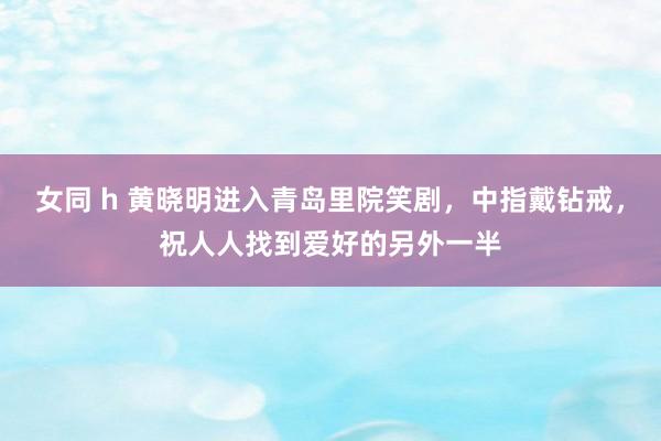 女同 h 黄晓明进入青岛里院笑剧，中指戴钻戒，祝人人找到爱好的另外一半