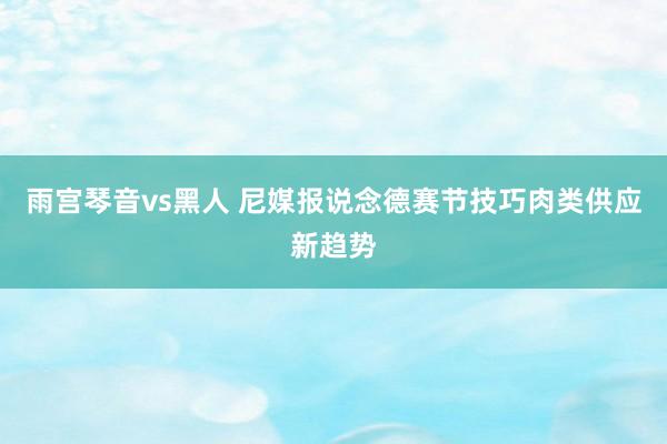 雨宫琴音vs黑人 尼媒报说念德赛节技巧肉类供应新趋势