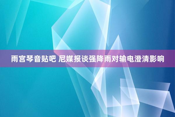 雨宫琴音贴吧 尼媒报谈强降雨对输电澄清影响