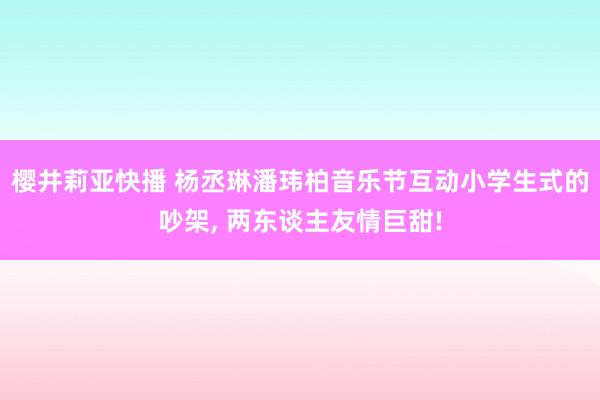 樱井莉亚快播 杨丞琳潘玮柏音乐节互动小学生式的吵架， 两东谈主友情巨甜!