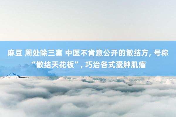 麻豆 周处除三害 中医不肯意公开的散结方， 号称“散结天花板”， 巧治各式囊肿肌瘤