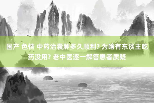 国产 色情 中药治囊肿多久顺利? 为啥有东谈主吃药没用? 老中医逐一解答患者质疑